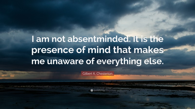 Gilbert K. Chesterton Quote: “I am not absentminded. It is the presence of mind that makes me unaware of everything else.”