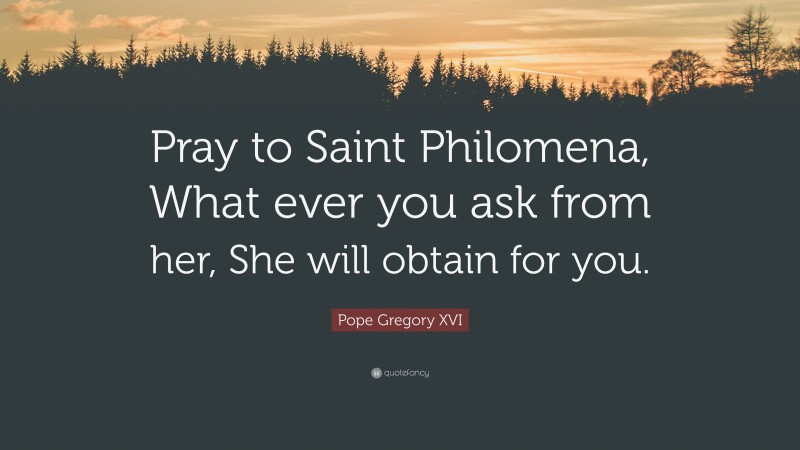 Pope Gregory XVI Quote: “Pray to Saint Philomena, What ever you ask from her, She will obtain for you.”