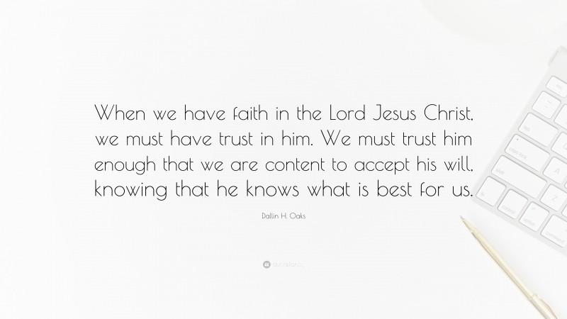 Dallin H. Oaks Quote: “When we have faith in the Lord Jesus Christ, we must have trust in him. We must trust him enough that we are content to accept his will, knowing that he knows what is best for us.”