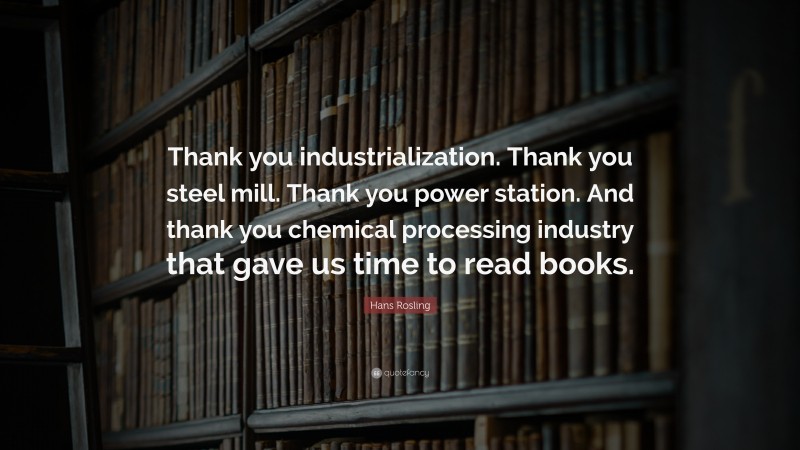 Hans Rosling Quote: “Thank you industrialization. Thank you steel mill. Thank you power station. And thank you chemical processing industry that gave us time to read books.”