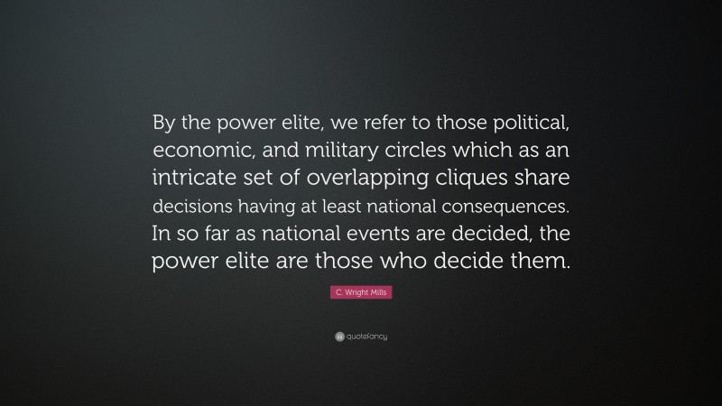 C. Wright Mills Quote: “By the power elite, we refer to those political, economic, and military circles which as an intricate set of overlapping cliques share decisions having at least national consequences. In so far as national events are decided, the power elite are those who decide them.”