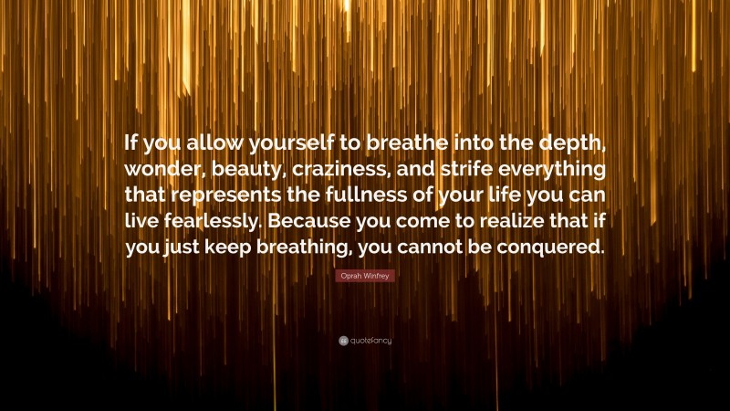 Oprah Winfrey Quote: “If you allow yourself to breathe into the depth, wonder, beauty, craziness, and strife everything that represents the fullness of your life you can live fearlessly. Because you come to realize that if you just keep breathing, you cannot be conquered.”