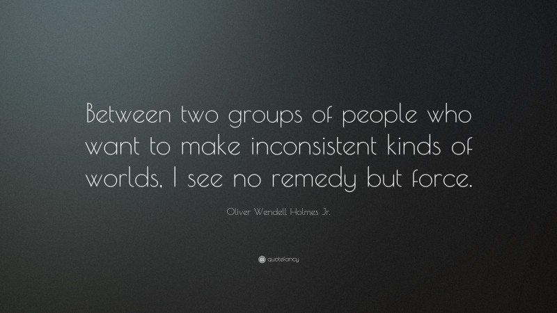 Oliver Wendell Holmes Jr. Quote: “Between two groups of people who want to make inconsistent kinds of worlds, I see no remedy but force.”