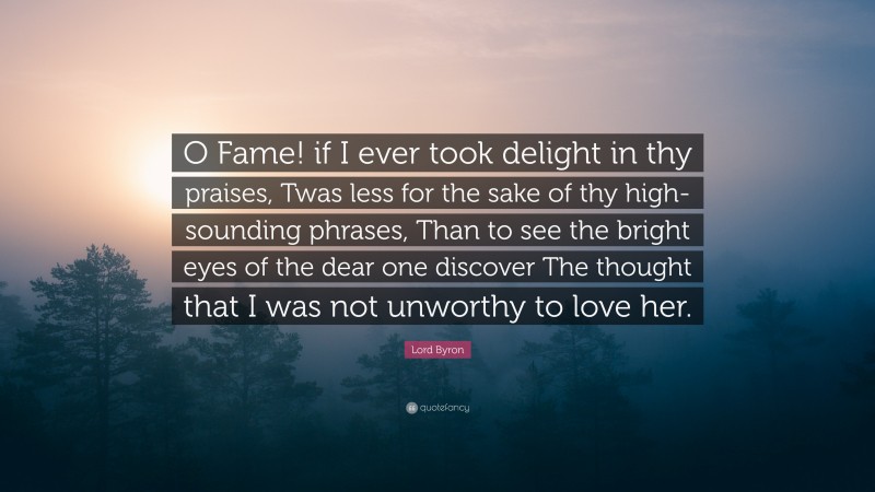 Lord Byron Quote: “O Fame! if I ever took delight in thy praises, Twas less for the sake of thy high-sounding phrases, Than to see the bright eyes of the dear one discover The thought that I was not unworthy to love her.”