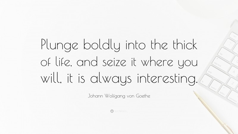 Johann Wolfgang von Goethe Quote: “Plunge boldly into the thick of life, and seize it where you will, it is always interesting.”
