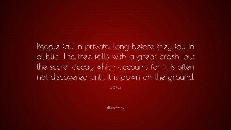 J. C. Ryle Quote: “People fall in private, long before they fall in public. The tree falls with a great crash, but the secret decay which accounts for it, is often not discovered until it is down on the ground.”