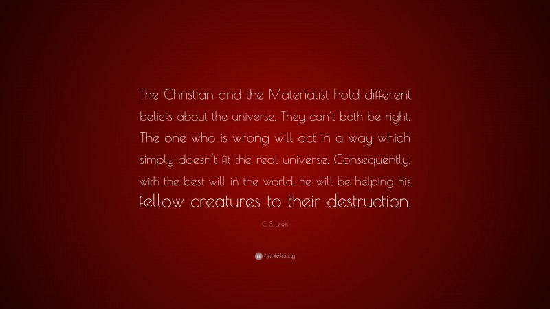 C. S. Lewis Quote: “The Christian and the Materialist hold different beliefs about the universe. They can’t both be right. The one who is wrong will act in a way which simply doesn’t fit the real universe. Consequently, with the best will in the world, he will be helping his fellow creatures to their destruction.”