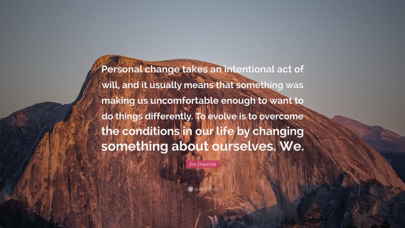 Joe Dispenza Quote: “Personal change takes an intentional act of will, and it usually means that something was making us uncomfortable enough to want to do things differently. To evolve is to overcome the conditions in our life by changing something about ourselves. We.”