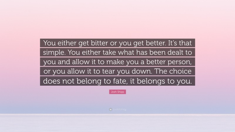 Josh Shipp Quote: “You either get bitter or you get better. It’s that simple. You either take what has been dealt to you and allow it to make you a better person, or you allow it to tear you down. The choice does not belong to fate, it belongs to you.”