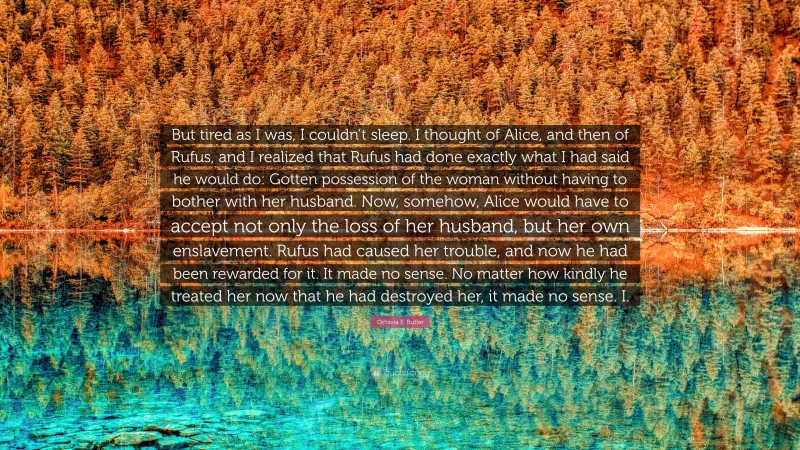 Octavia E. Butler Quote: “But tired as I was, I couldn’t sleep. I thought of Alice, and then of Rufus, and I realized that Rufus had done exactly what I had said he would do: Gotten possession of the woman without having to bother with her husband. Now, somehow, Alice would have to accept not only the loss of her husband, but her own enslavement. Rufus had caused her trouble, and now he had been rewarded for it. It made no sense. No matter how kindly he treated her now that he had destroyed her, it made no sense. I.”