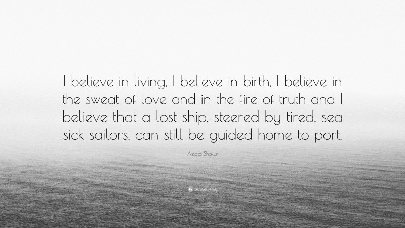 Assata Shakur Quote: “I believe in living, I believe in birth, I believe in the sweat of love and in the fire of truth and I believe that a lost ship, steered by tired, sea sick sailors, can still be guided home to port.”