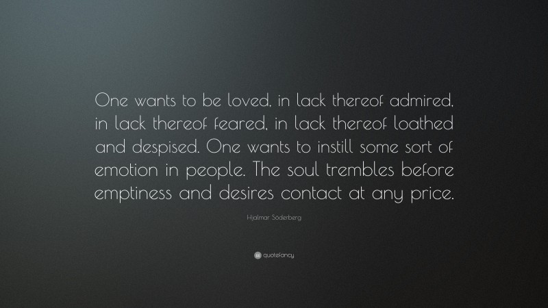 Hjalmar Söderberg Quote: “One wants to be loved, in lack thereof admired, in lack thereof feared, in lack thereof loathed and despised. One wants to instill some sort of emotion in people. The soul trembles before emptiness and desires contact at any price.”