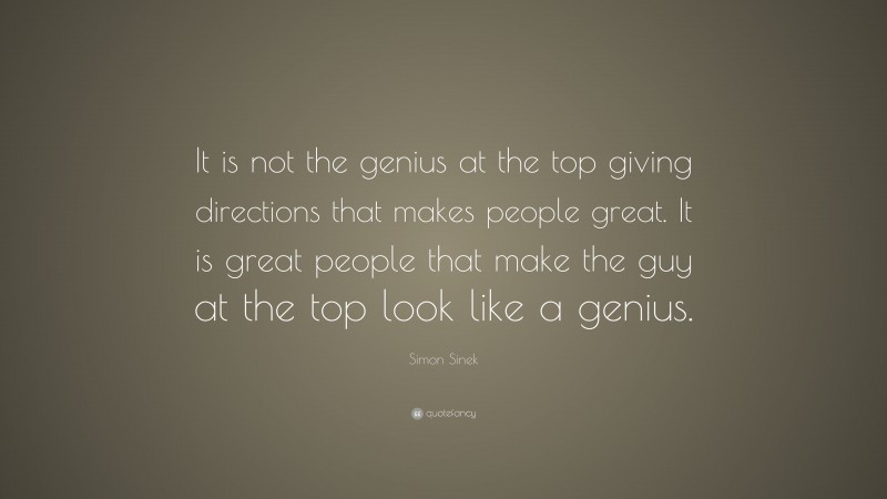 Simon Sinek Quote: “It is not the genius at the top giving directions that makes people great. It is great people that make the guy at the top look like a genius.”
