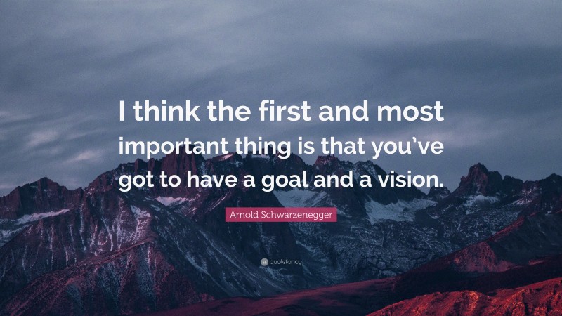 Arnold Schwarzenegger Quote: “I think the first and most important thing is that you’ve got to have a goal and a vision.”