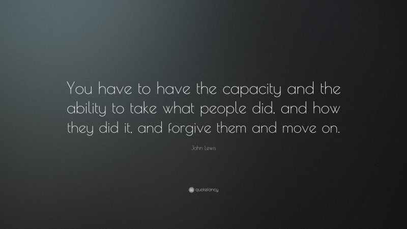 John Lewis Quote: “You have to have the capacity and the ability to take what people did, and how they did it, and forgive them and move on.”