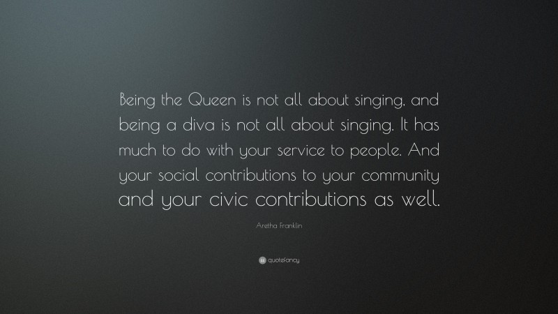 Aretha Franklin Quote: “Being the Queen is not all about singing, and being a diva is not all about singing. It has much to do with your service to people. And your social contributions to your community and your civic contributions as well.”