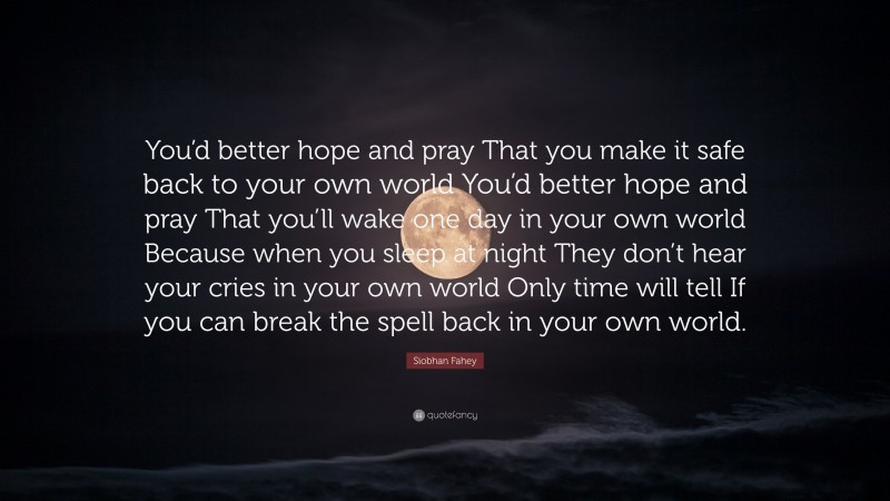 Siobhan Fahey Quote: “You’d better hope and pray That you make it safe back to your own world You’d better hope and pray That you’ll wake one day in your own world Because when you sleep at night They don’t hear your cries in your own world Only time will tell If you can break the spell back in your own world.”