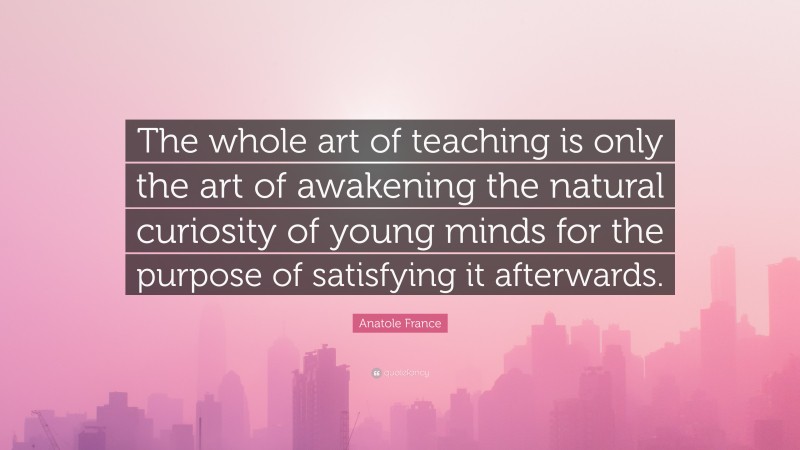 Anatole France Quote: “The whole art of teaching is only the art of awakening the natural curiosity of young minds for the purpose of satisfying it afterwards.”