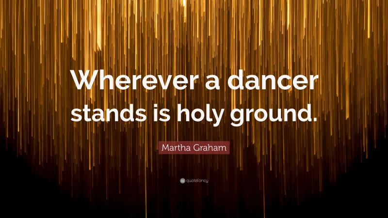 Martha Graham Quote: “Wherever a dancer stands is holy ground.”