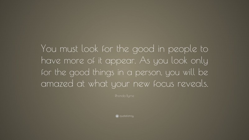 Rhonda Byrne Quote: “You must look for the good in people to have more of it appear. As you look only for the good things in a person, you will be amazed at what your new focus reveals.”