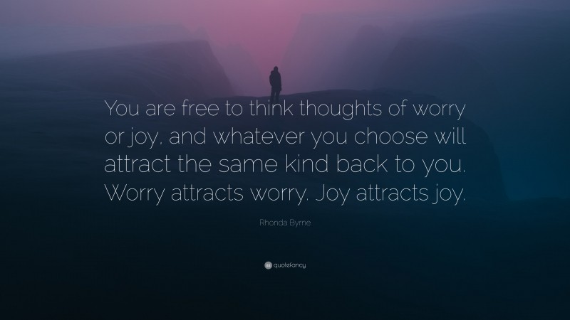 Rhonda Byrne Quote: “You are free to think thoughts of worry or joy, and whatever you choose will attract the same kind back to you. Worry attracts worry. Joy attracts joy.”