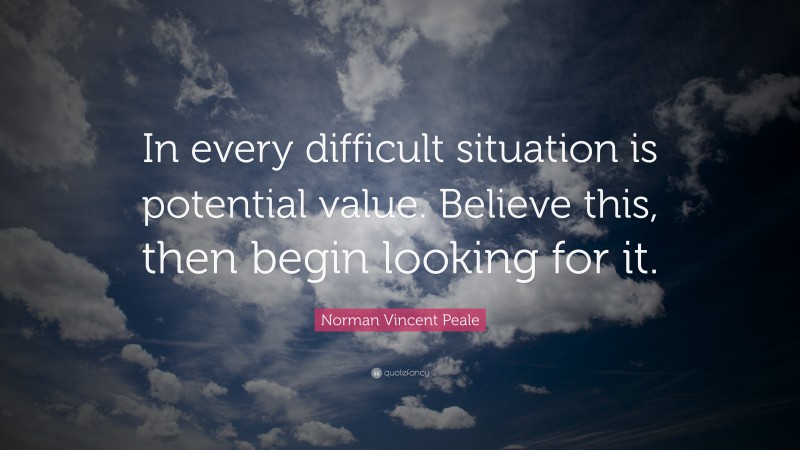 Norman Vincent Peale Quote: “In every difficult situation is potential value. Believe this, then begin looking for it.”