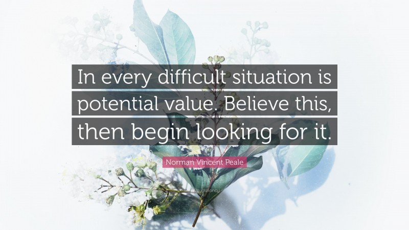 Norman Vincent Peale Quote: “In every difficult situation is potential value. Believe this, then begin looking for it.”