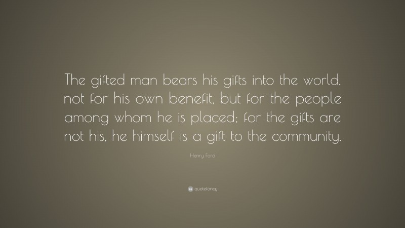 Henry Ford Quote: “The gifted man bears his gifts into the world, not for his own benefit, but for the people among whom he is placed; for the gifts are not his, he himself is a gift to the community.”