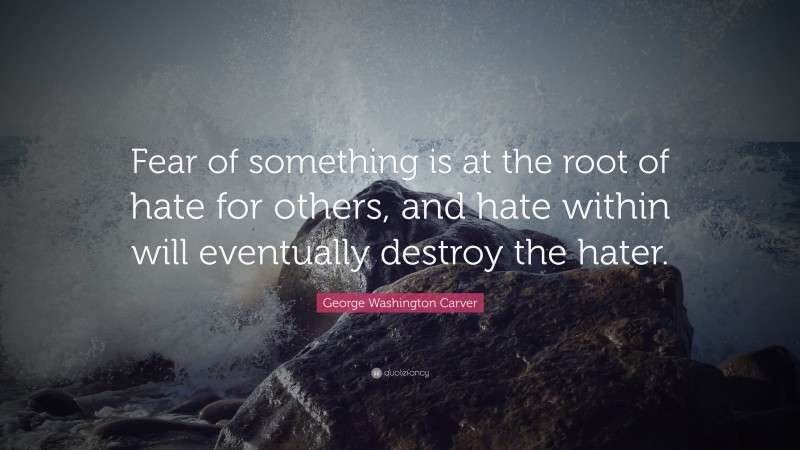 George Washington Carver Quote: “Fear of something is at the root of hate for others, and hate within will eventually destroy the hater.”