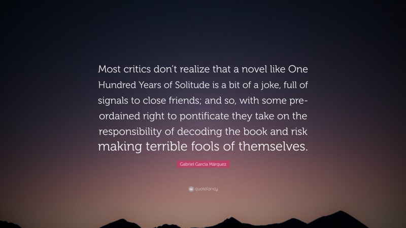 Gabriel Garcí­a Márquez Quote: “Most critics don’t realize that a novel like One Hundred Years of Solitude is a bit of a joke, full of signals to close friends; and so, with some pre-ordained right to pontificate they take on the responsibility of decoding the book and risk making terrible fools of themselves.”