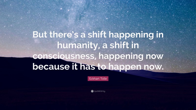 Eckhart Tolle Quote: “But there’s a shift happening in humanity, a shift in consciousness, happening now because it has to happen now.”