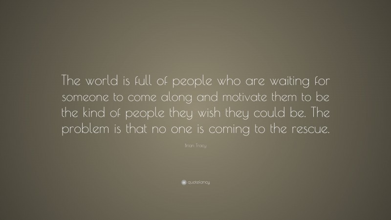 Brian Tracy Quote: “The world is full of people who are waiting for someone to come along and motivate them to be the kind of people they wish they could be. The problem is that no one is coming to the rescue.”