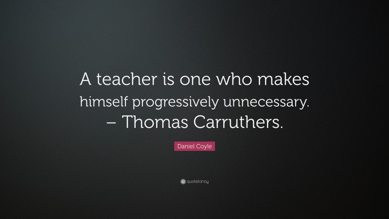 Daniel Coyle Quote: “A teacher is one who makes himself progressively unnecessary. – Thomas Carruthers.”