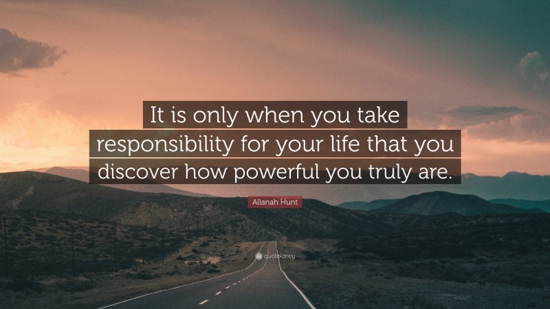 Allanah Hunt Quote: “It is only when you take responsibility for your life that you discover how powerful you truly are.”