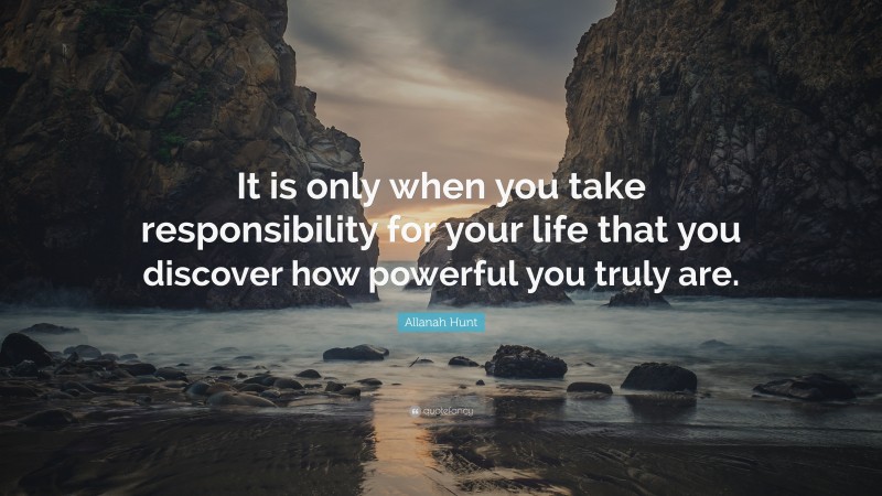 Allanah Hunt Quote: “It is only when you take responsibility for your life that you discover how powerful you truly are.”