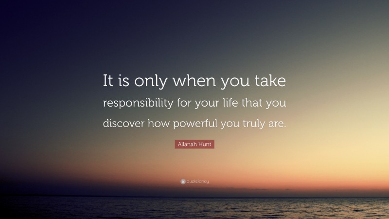 Allanah Hunt Quote: “It is only when you take responsibility for your life that you discover how powerful you truly are.”