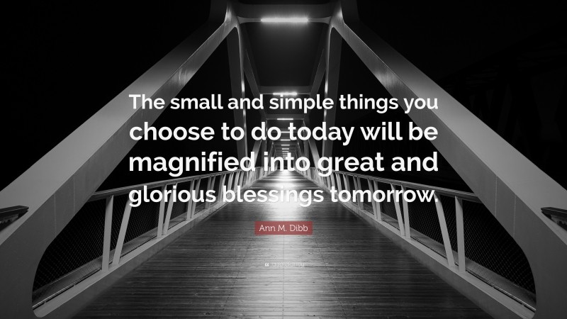 Ann M. Dibb Quote: “The small and simple things you choose to do today will be magnified into great and glorious blessings tomorrow.”