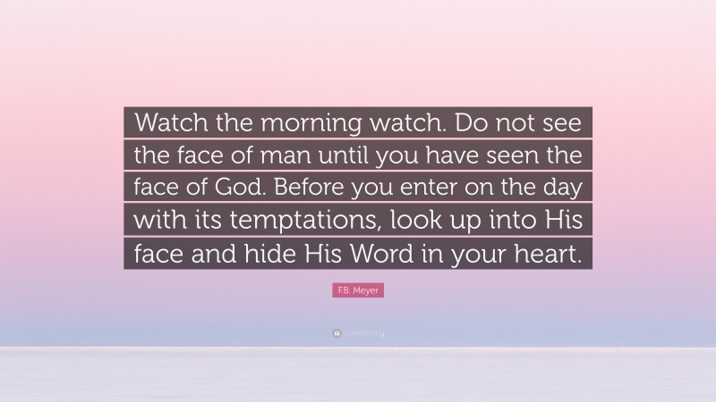 F.B. Meyer Quote: “Watch the morning watch. Do not see the face of man until you have seen the face of God. Before you enter on the day with its temptations, look up into His face and hide His Word in your heart.”