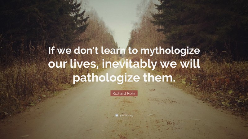 Richard Rohr Quote: “If we don’t learn to mythologize our lives, inevitably we will pathologize them.”