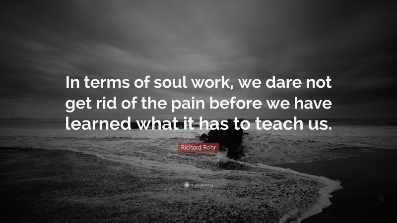 Richard Rohr Quote: “In terms of soul work, we dare not get rid of the pain before we have learned what it has to teach us.”