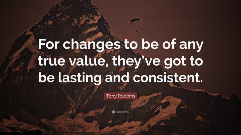 Tony Robbins Quote: “For changes to be of any true value, they’ve got to be lasting and consistent.”