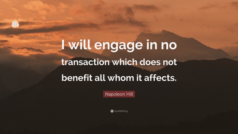 Napoleon Hill Quote: “I will engage in no transaction which does not benefit all whom it affects.”