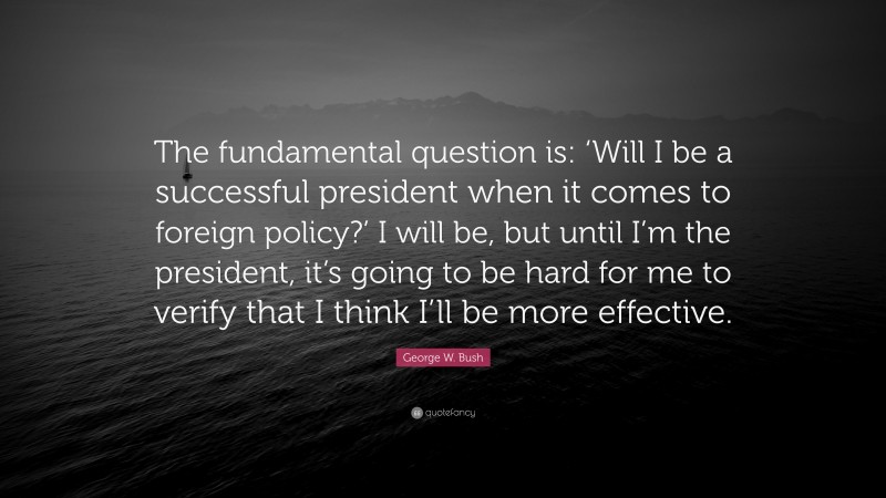 George W. Bush Quote: “The fundamental question is: ‘Will I be a successful president when it comes to foreign policy?’ I will be, but until I’m the president, it’s going to be hard for me to verify that I think I’ll be more effective.”