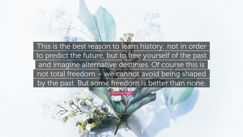 Yuval Noah Harari Quote: “This is the best reason to learn history: not in order to predict the future, but to free yourself of the past and imagine alternative destinies. Of course this is not total freedom – we cannot avoid being shaped by the past. But some freedom is better than none.”