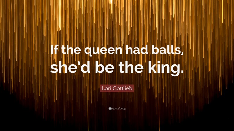 Lori Gottlieb Quote: “If the queen had balls, she’d be the king.”