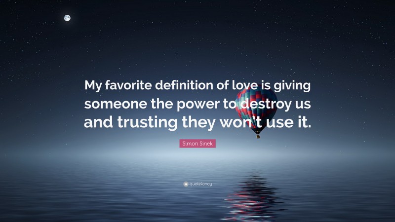 Simon Sinek Quote: “My favorite definition of love is giving someone the power to destroy us and trusting they won’t use it.”