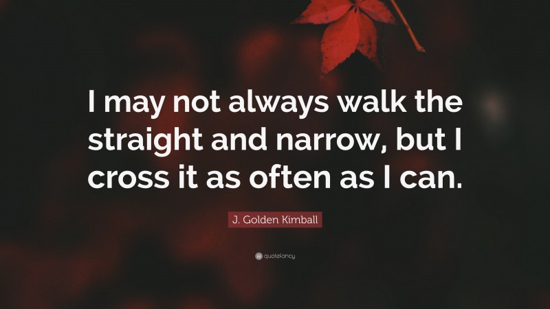 J. Golden Kimball Quote: “I may not always walk the straight and narrow, but I cross it as often as I can.”