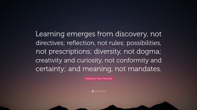 Stephanie Pace Marshall Quote: “Learning emerges from discovery, not directives; reflection, not rules; possibilities, not prescriptions; diversity, not dogma; creativity and curiosity, not conformity and certainty; and meaning, not mandates.”
