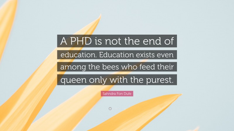 Sahndra Fon Dufe Quote: “A PHD is not the end of education. Education exists even among the bees who feed their queen only with the purest.”