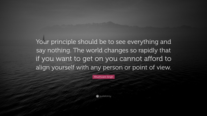 Khushwant Singh Quote: “Your principle should be to see everything and say nothing. The world changes so rapidly that if you want to get on you cannot afford to align yourself with any person or point of view.”